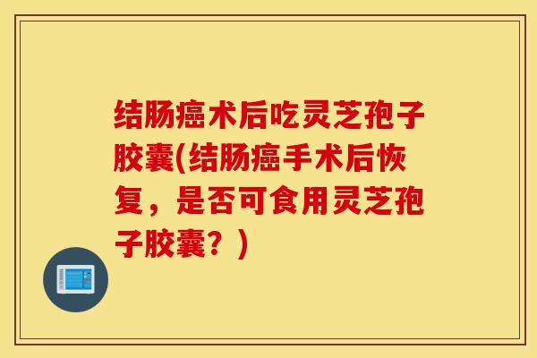 结肠癌术后吃灵芝孢子胶囊(结肠癌手术后恢复，是否可食用灵芝孢子胶囊？)