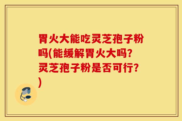 胃火大能吃灵芝孢子粉吗(能缓解胃火大吗？灵芝孢子粉是否可行？)