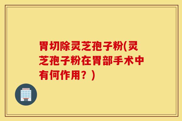 胃切除灵芝孢子粉(灵芝孢子粉在胃部手术中有何作用？)