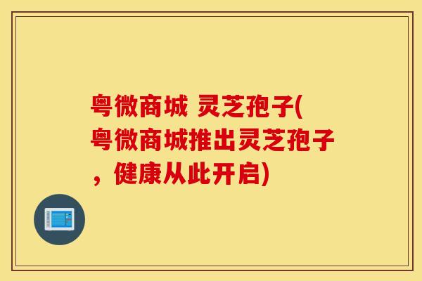 粤微商城 灵芝孢子(粤微商城推出灵芝孢子，健康从此开启)
