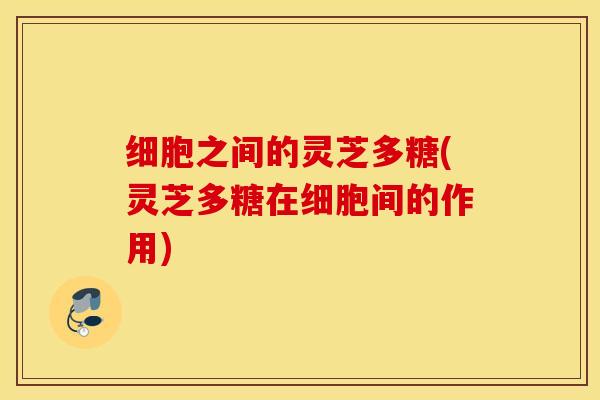 细胞之间的灵芝多糖(灵芝多糖在细胞间的作用)
