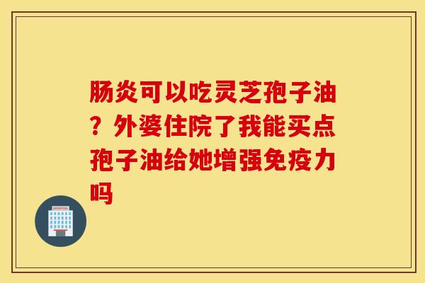 肠炎可以吃灵芝孢子油？外婆住院了我能买点孢子油给她增强免疫力吗