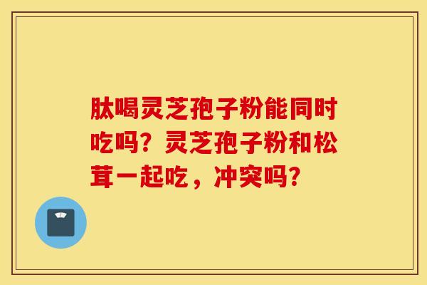 肽喝灵芝孢子粉能同时吃吗？灵芝孢子粉和松茸一起吃，冲突吗？
