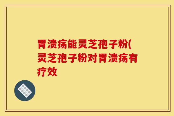 胃溃疡能灵芝孢子粉(灵芝孢子粉对胃溃疡有疗效