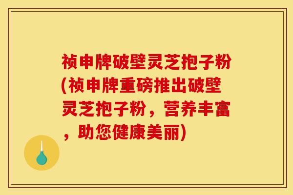 祯申牌破壁灵芝抱子粉(祯申牌重磅推出破壁灵芝抱子粉，营养丰富，助您健康美丽)