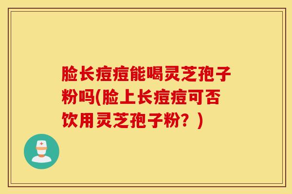 脸长痘痘能喝灵芝孢子粉吗(脸上长痘痘可否饮用灵芝孢子粉？)