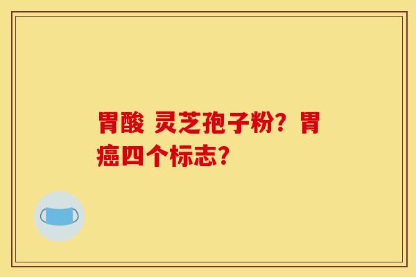 胃酸 灵芝孢子粉？胃癌四个标志？