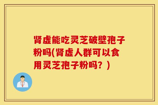 肾虚能吃灵芝破壁孢子粉吗(肾虚人群可以食用灵芝孢子粉吗？)