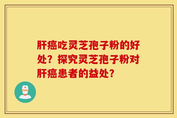 肝癌吃灵芝孢子粉的好处？探究灵芝孢子粉对肝癌患者的益处？