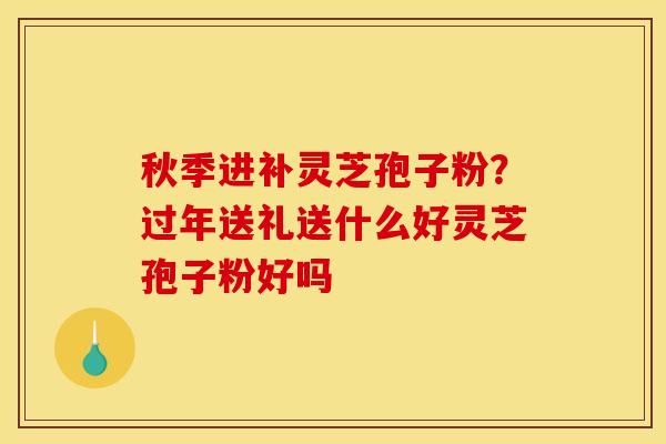 秋季进补灵芝孢子粉？过年送礼送什么好灵芝孢子粉好吗