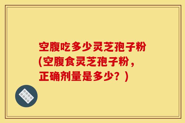 空腹吃多少灵芝孢子粉(空腹食灵芝孢子粉，正确剂量是多少？)
