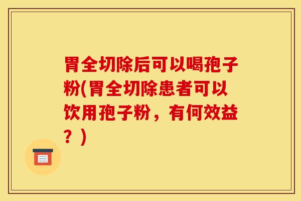 胃全切除后可以喝孢子粉(胃全切除患者可以饮用孢子粉，有何效益？)