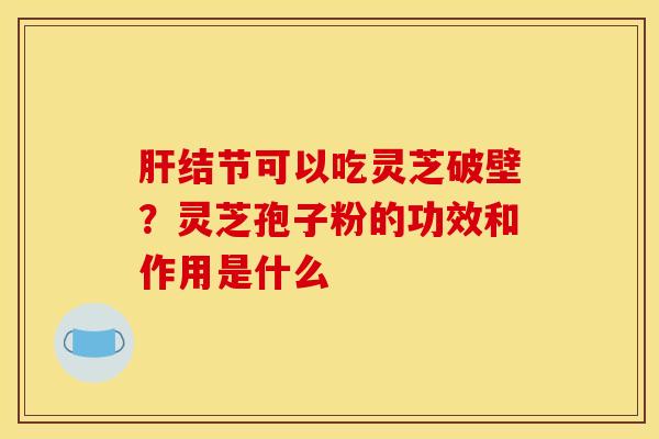 肝结节可以吃灵芝破壁？灵芝孢子粉的功效和作用是什么