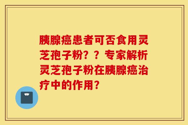 胰腺癌患者可否食用灵芝孢子粉？？专家解析灵芝孢子粉在胰腺癌治疗中的作用？