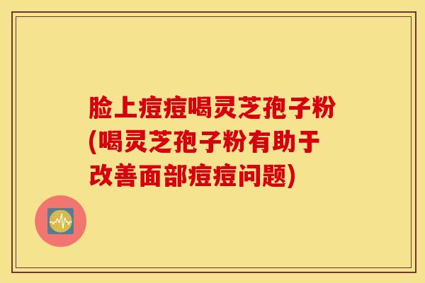 脸上痘痘喝灵芝孢子粉(喝灵芝孢子粉有助于改善面部痘痘问题)
