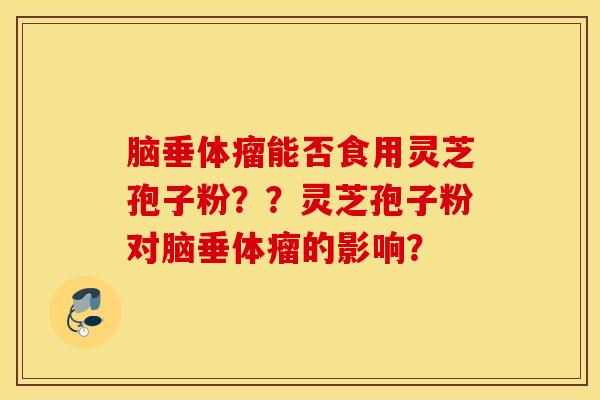 脑垂体瘤能否食用灵芝孢子粉？？灵芝孢子粉对脑垂体瘤的影响？