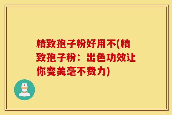 精致孢子粉好用不(精致孢子粉：出色功效让你变美毫不费力)