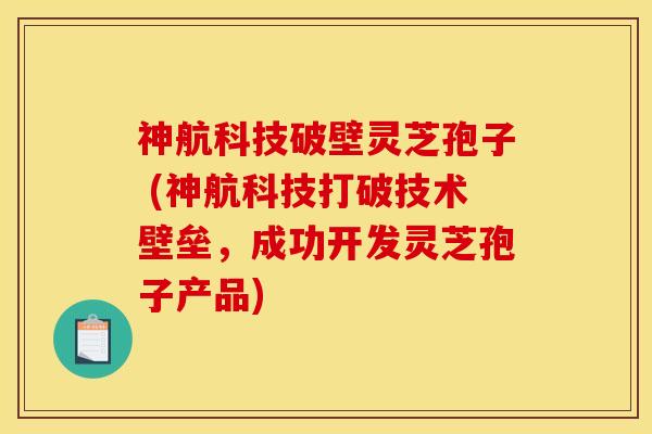 神航科技破壁灵芝孢子 (神航科技打破技术壁垒，成功开发灵芝孢子产品)