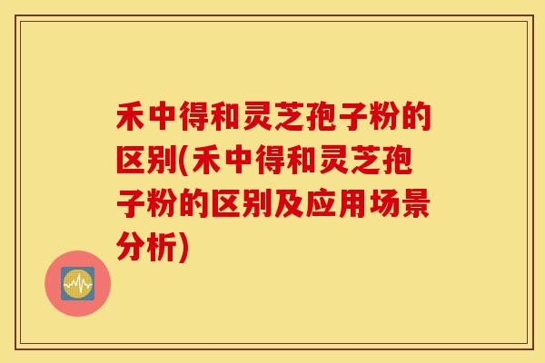 禾中得和灵芝孢子粉的区别(禾中得和灵芝孢子粉的区别及应用场景分析)