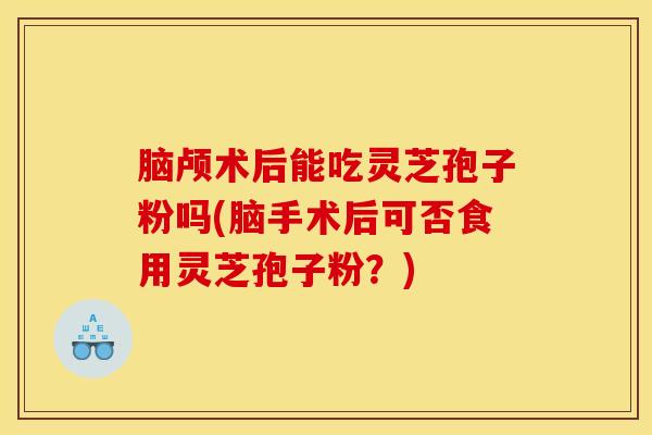 脑颅术后能吃灵芝孢子粉吗(脑手术后可否食用灵芝孢子粉？)