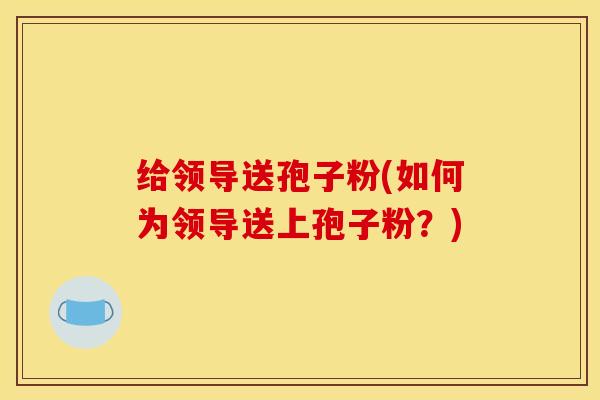给领导送孢子粉(如何为领导送上孢子粉？)