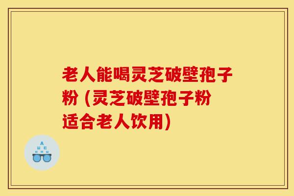 老人能喝灵芝破壁孢子粉 (灵芝破壁孢子粉适合老人饮用)