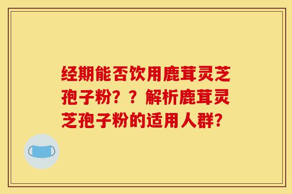 经期能否饮用鹿茸灵芝孢子粉？？解析鹿茸灵芝孢子粉的适用人群？