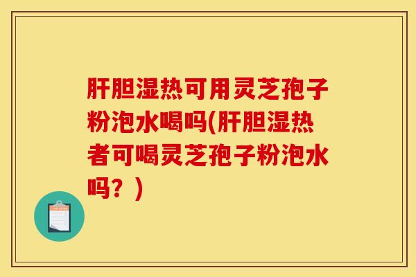 肝胆湿热可用灵芝孢子粉泡水喝吗(肝胆湿热者可喝灵芝孢子粉泡水吗？)