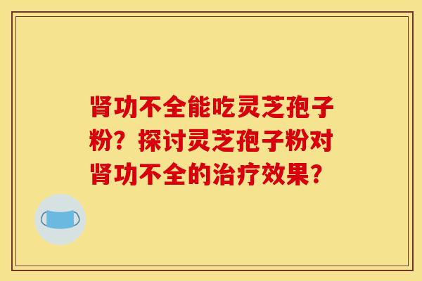 肾功不全能吃灵芝孢子粉？探讨灵芝孢子粉对肾功不全的治疗效果？
