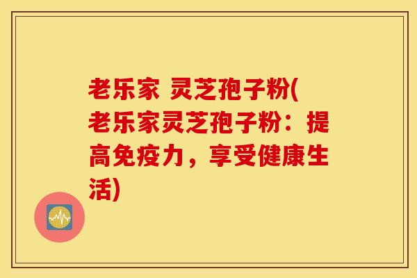 老乐家 灵芝孢子粉(老乐家灵芝孢子粉：提高免疫力，享受健康生活)