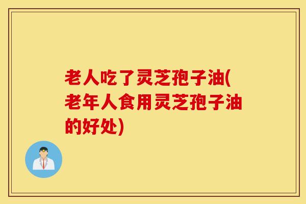 老人吃了灵芝孢子油(老年人食用灵芝孢子油的好处)