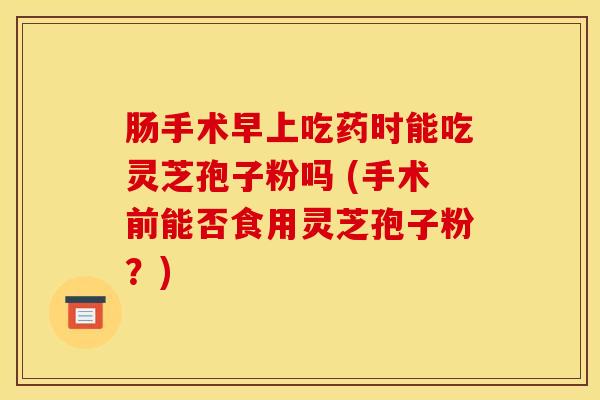 肠手术早上吃药时能吃灵芝孢子粉吗 (手术前能否食用灵芝孢子粉？)