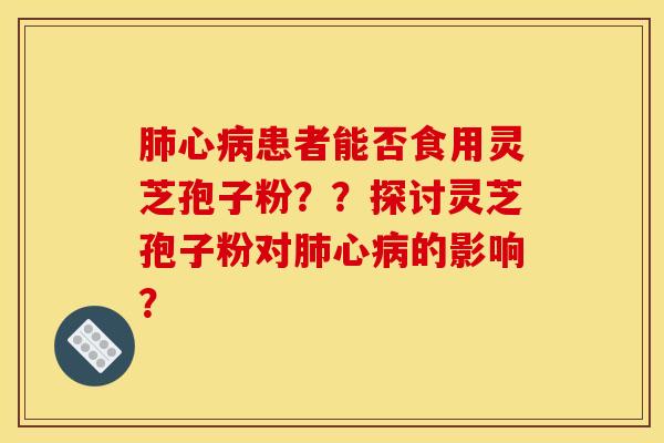 肺心病患者能否食用灵芝孢子粉？？探讨灵芝孢子粉对肺心病的影响？