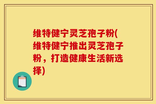维特健宁灵芝孢子粉(维特健宁推出灵芝孢子粉，打造健康生活新选择)