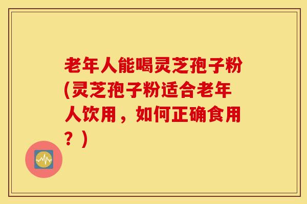 老年人能喝灵芝孢子粉(灵芝孢子粉适合老年人饮用，如何正确食用？)