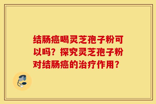结肠癌喝灵芝孢子粉可以吗？探究灵芝孢子粉对结肠癌的治疗作用？