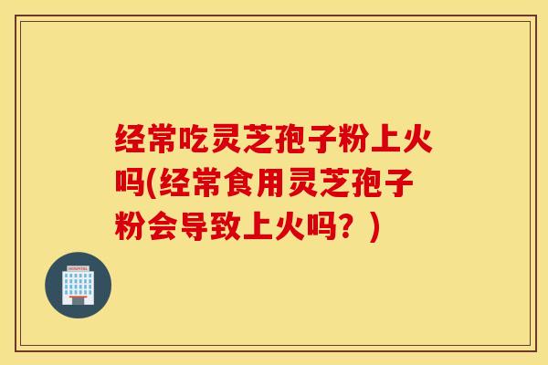 经常吃灵芝孢子粉上火吗(经常食用灵芝孢子粉会导致上火吗？)