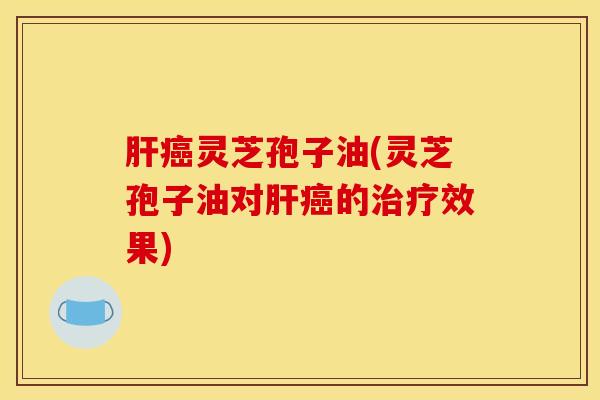 肝癌灵芝孢子油(灵芝孢子油对肝癌的治疗效果)