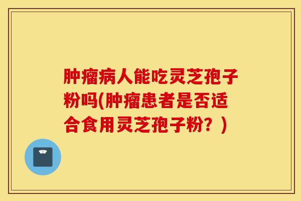 肿瘤病人能吃灵芝孢子粉吗(肿瘤患者是否适合食用灵芝孢子粉？)