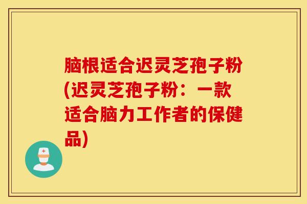 脑根适合迟灵芝孢子粉(迟灵芝孢子粉：一款适合脑力工作者的保健品)