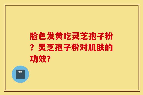 脸色发黄吃灵芝孢子粉？灵芝孢子粉对肌肤的功效？