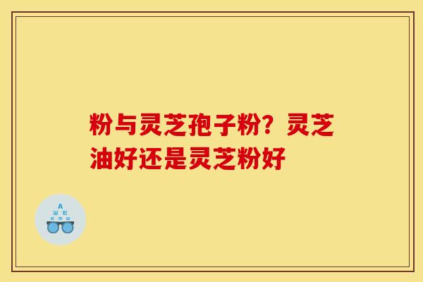 粉与灵芝孢子粉？灵芝油好还是灵芝粉好