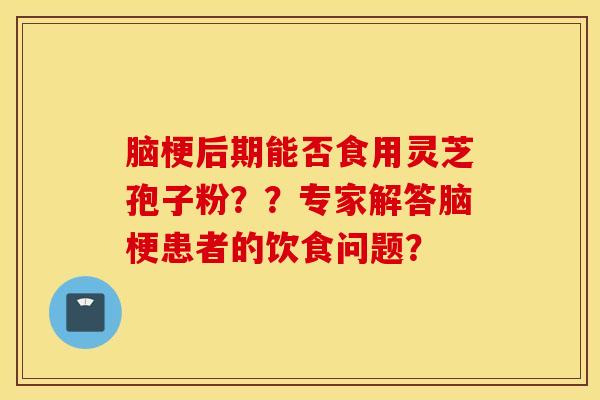 脑梗后期能否食用灵芝孢子粉？？专家解答脑梗患者的饮食问题？