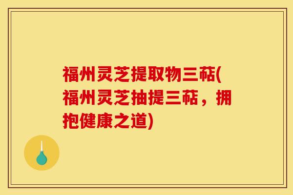 福州灵芝提取物三萜(福州灵芝抽提三萜，拥抱健康之道)