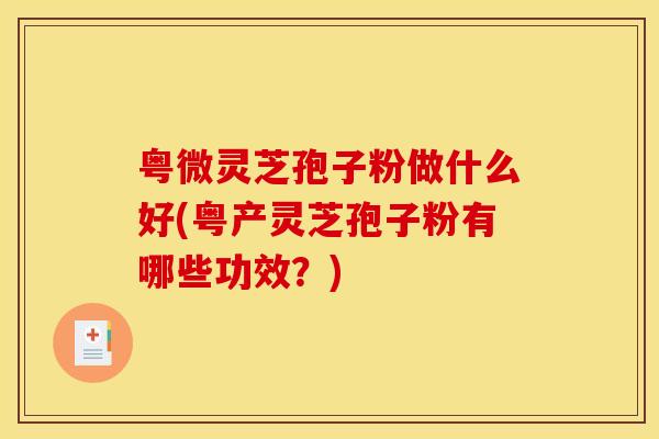 粤微灵芝孢子粉做什么好(粤产灵芝孢子粉有哪些功效？)