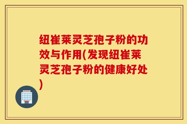 纽崔莱灵芝孢子粉的功效与作用(发现纽崔莱灵芝孢子粉的健康好处)