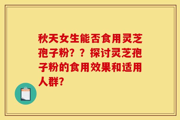 秋天女生能否食用灵芝孢子粉？？探讨灵芝孢子粉的食用效果和适用人群？