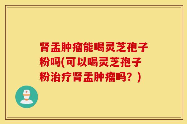 肾盂肿瘤能喝灵芝孢子粉吗(可以喝灵芝孢子粉治疗肾盂肿瘤吗？)