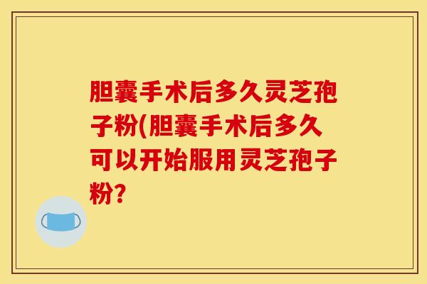 胆囊手术后多久灵芝孢子粉(胆囊手术后多久可以开始服用灵芝孢子粉？