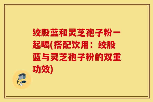 绞股蓝和灵芝孢子粉一起喝(搭配饮用：绞股蓝与灵芝孢子粉的双重功效)
